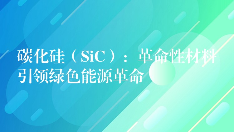 碳化硅（SiC）：革命性材料引领绿色能源革命