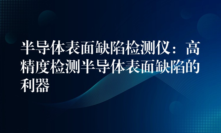 半导体表面缺陷检测仪：高精度检测半导体表面缺陷的利器