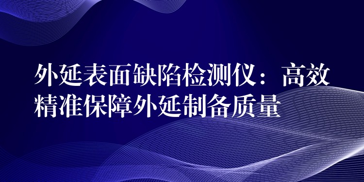 外延表面缺陷检测仪：高效精准保障外延制备质量