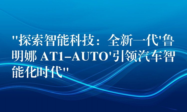 “探索智能科技：全新一代’鲁明娜 AT1-AUTO’引领汽车智能化时代”