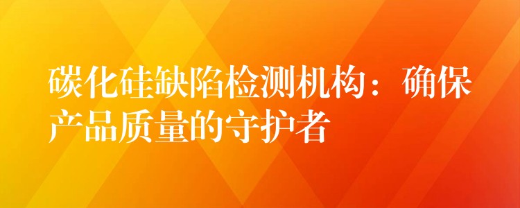 碳化硅缺陷检测机构：确保产品质量的守护者