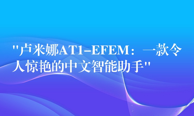 “卢米娜AT1-EFEM：一款令人惊艳的中文智能助手”