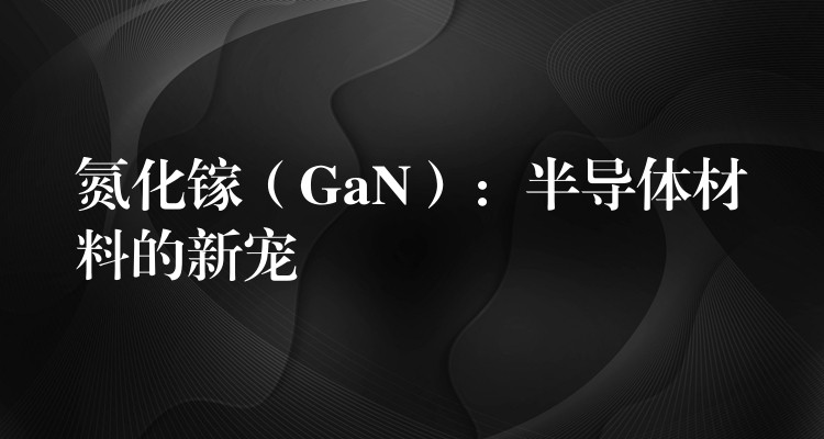 氮化镓（GaN）：半导体材料的新宠