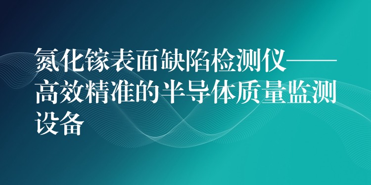 氮化镓表面缺陷检测仪——高效精准的半导体质量监测设备