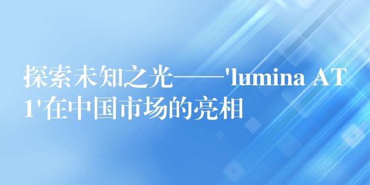 探索未知之光——’lumina AT1’在中国市场的亮相