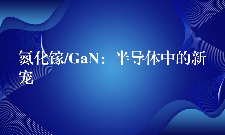 氮化镓/GaN：半导体中的新宠