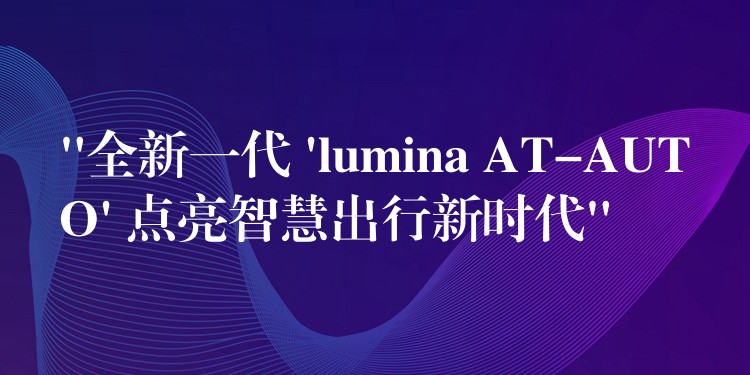 “全新一代 ‘lumina AT-AUTO’ 点亮智慧出行新时代”