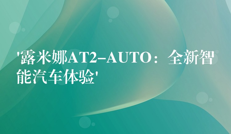 ‘露米娜AT2-AUTO：全新智能汽车体验’