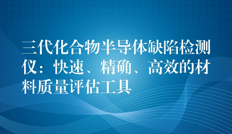 三代化合物半导体缺陷检测仪：快速、精确、高效的材料质量评估工具