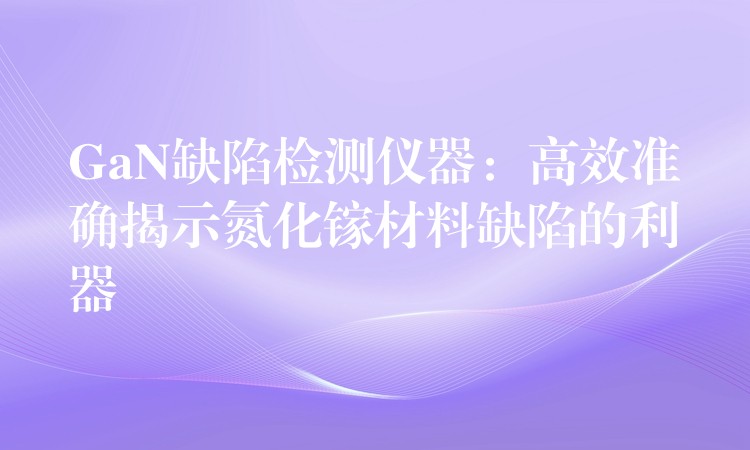 GaN缺陷检测仪器：高效准确揭示氮化镓材料缺陷的利器