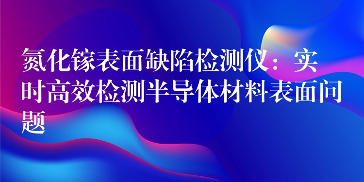 氮化镓表面缺陷检测仪：实时高效检测半导体材料表面问题