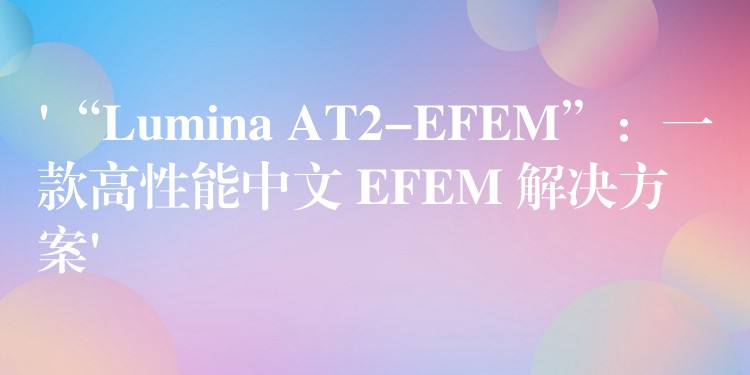 ‘“Lumina AT2-EFEM”：一款高性能中文 EFEM 解决方案’