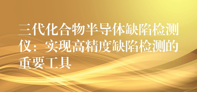 三代化合物半导体缺陷检测仪：实现高精度缺陷检测的重要工具