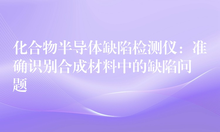 化合物半导体缺陷检测仪：准确识别合成材料中的缺陷问题