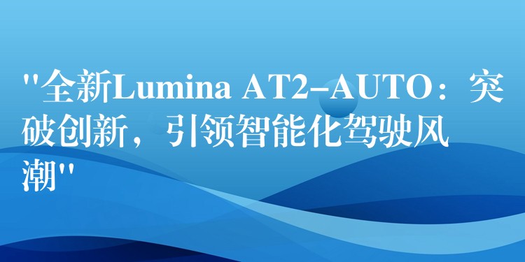 “全新Lumina AT2-AUTO：突破创新，引领智能化驾驶风潮”