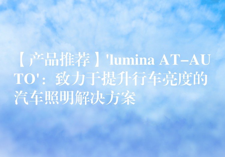 【产品推荐】’lumina AT-AUTO’：致力于提升行车亮度的汽车照明解决方案