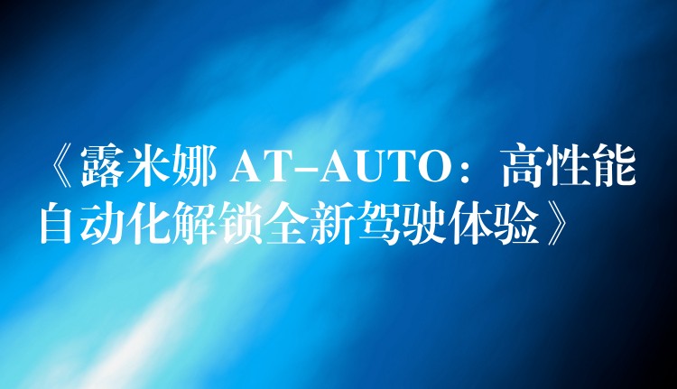 《露米娜 AT-AUTO：高性能自动化解锁全新驾驶体验》