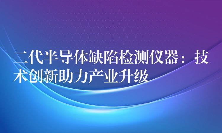 二代半导体缺陷检测仪器：技术创新助力产业升级