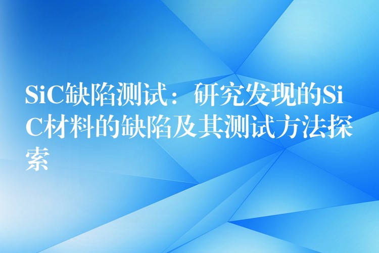 SiC缺陷测试：研究发现的SiC材料的缺陷及其测试方法探索