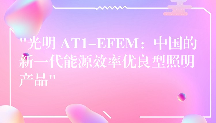 “光明 AT1-EFEM：中国的新一代能源效率优良型照明产品”