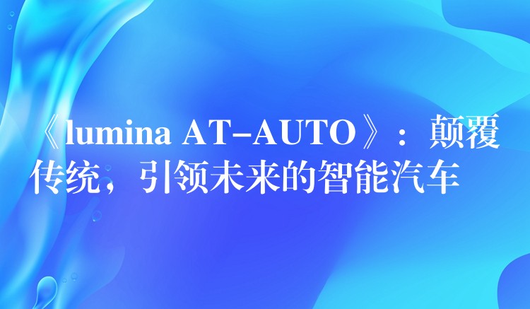 《lumina AT-AUTO》：颠覆传统，引领未来的智能汽车