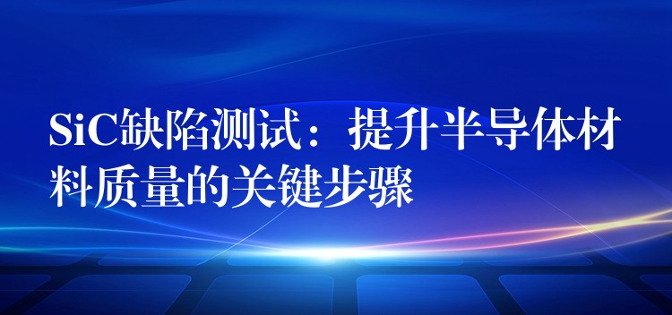 SiC缺陷测试：提升半导体材料质量的关键步骤