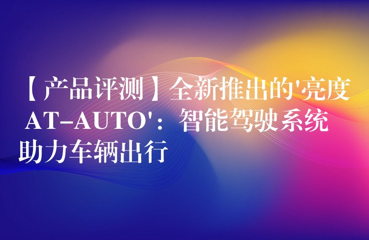 【产品评测】全新推出的’亮度 AT-AUTO’：智能驾驶系统助力车辆出行