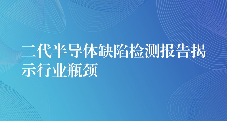 二代半导体缺陷检测报告揭示行业瓶颈