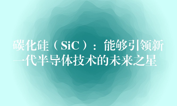 碳化硅（SiC）：能够引领新一代半导体技术的未来之星