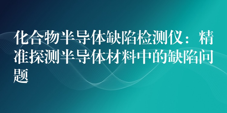 化合物半导体缺陷检测仪：精准探测半导体材料中的缺陷问题