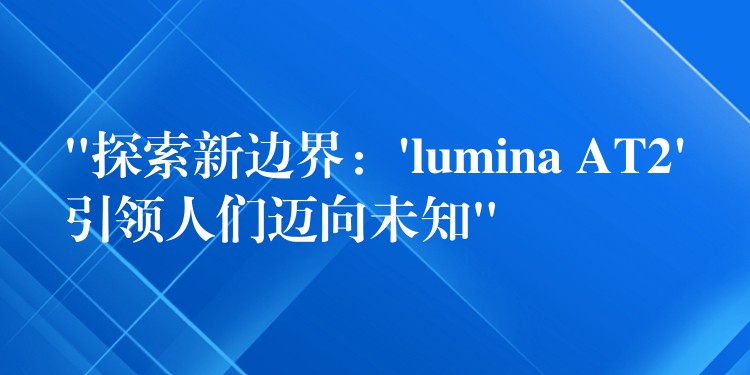 “探索新边界：’lumina AT2’引领人们迈向未知”