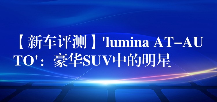 【新车评测】’lumina AT-AUTO’：豪华SUV中的明星