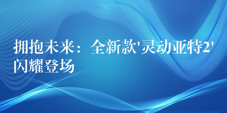 拥抱未来：全新款’灵动亚特2’闪耀登场