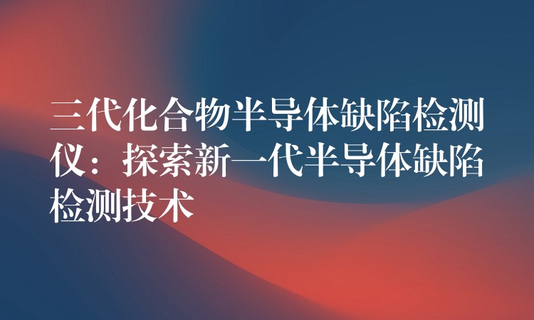 三代化合物半导体缺陷检测仪：探索新一代半导体缺陷检测技术