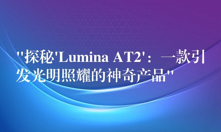 “探秘’Lumina AT2’：一款引发光明照耀的神奇产品”