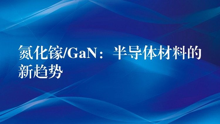 氮化镓/GaN：半导体材料的新趋势