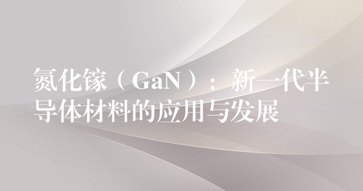 氮化镓（GaN）：新一代半导体材料的应用与发展