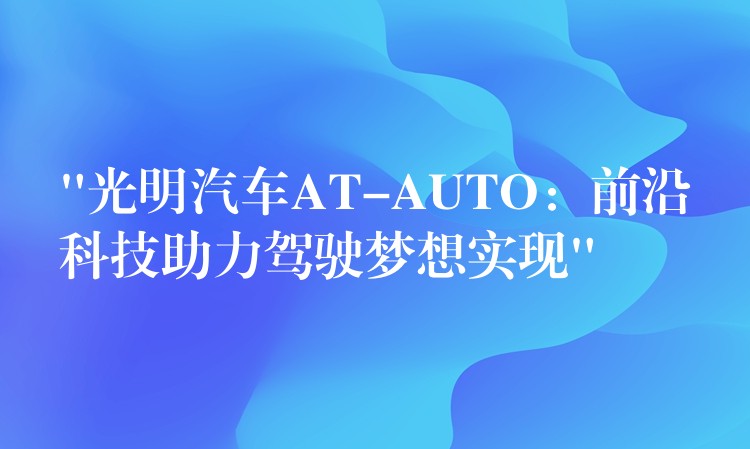 “光明汽车AT-AUTO：前沿科技助力驾驶梦想实现”