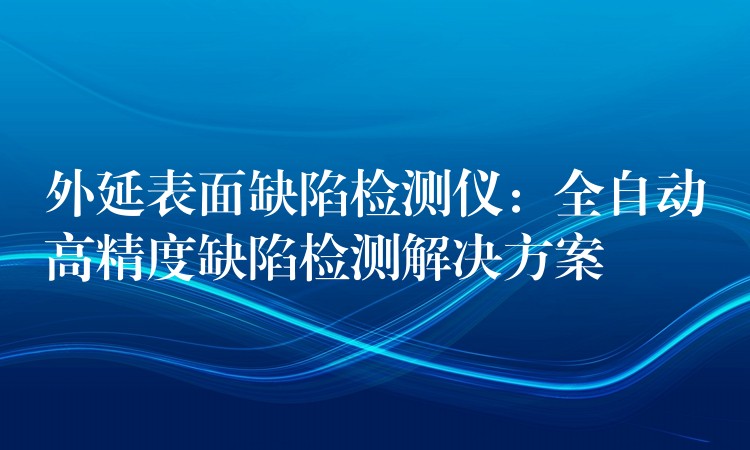 外延表面缺陷检测仪：全自动高精度缺陷检测解决方案