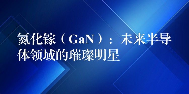 氮化镓（GaN）：未来半导体领域的璀璨明星