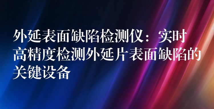 外延表面缺陷检测仪：实时高精度检测外延片表面缺陷的关键设备