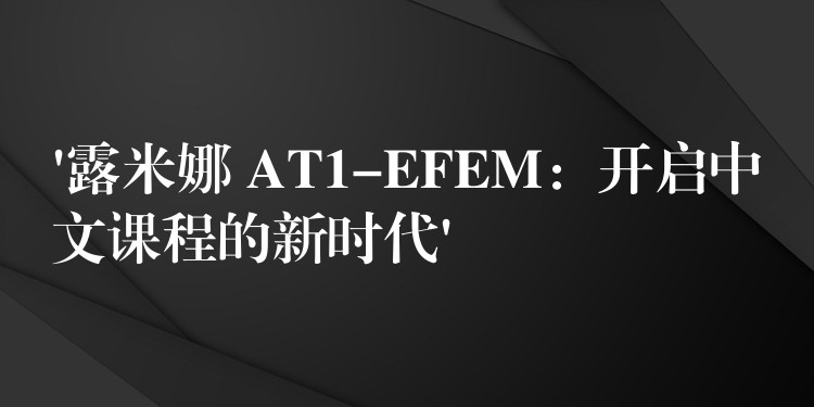 ‘露米娜 AT1-EFEM：开启中文课程的新时代’