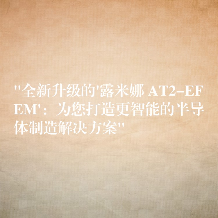 “全新升级的’露米娜 AT2-EFEM’：为您打造更智能的半导体制造解决方案”