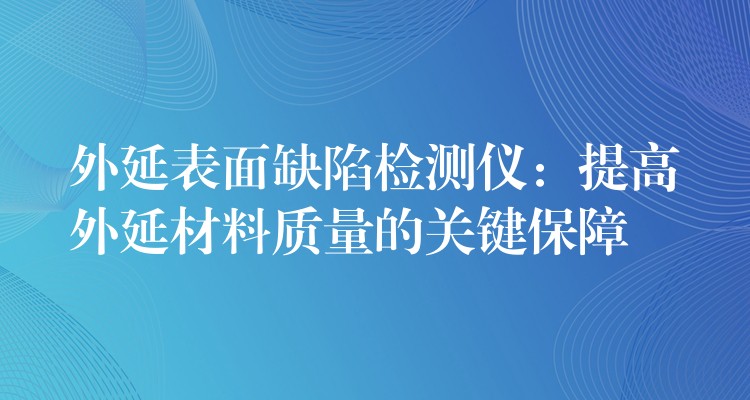 外延表面缺陷检测仪：提高外延材料质量的关键保障