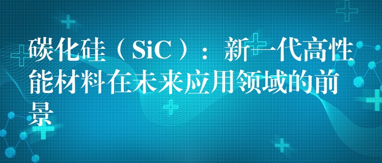 碳化硅（SiC）：新一代高性能材料在未来应用领域的前景