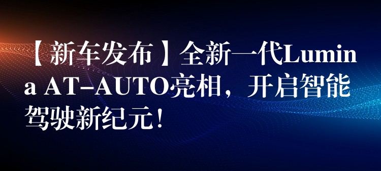 【新车发布】全新一代Lumina AT-AUTO亮相，开启智能驾驶新纪元！