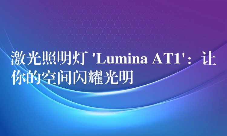 激光照明灯 ‘Lumina AT1’：让你的空间闪耀光明