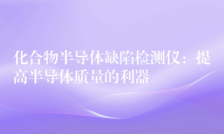 化合物半导体缺陷检测仪：提高半导体质量的利器