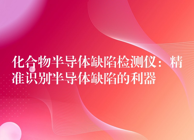 化合物半导体缺陷检测仪：精准识别半导体缺陷的利器