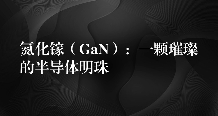 氮化镓（GaN）：一颗璀璨的半导体明珠